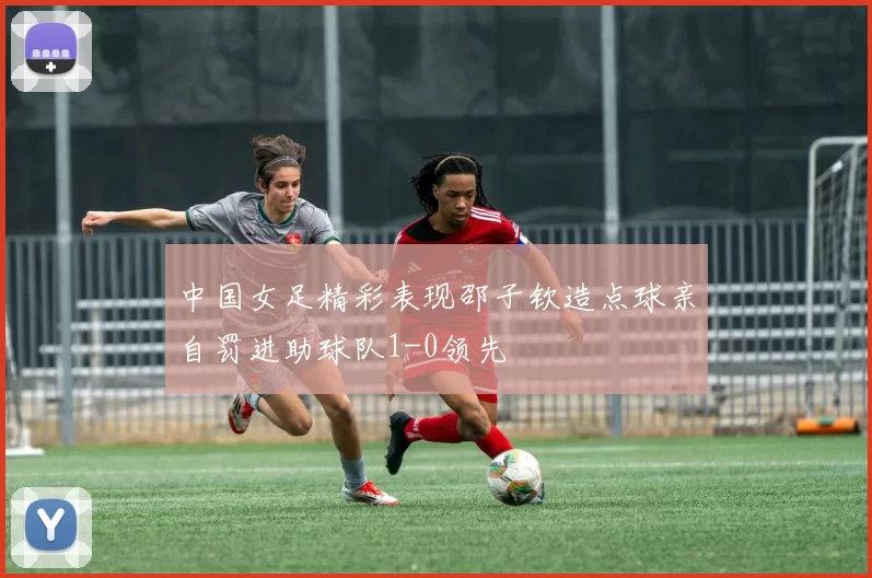 中国女足精彩表现邵子钦造点球亲自罚进助球队1-0领先