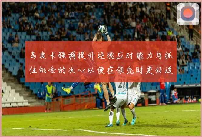乌度卡强调提升逆境应对能力与抓住机会的决心以便在领先时更好追击对手