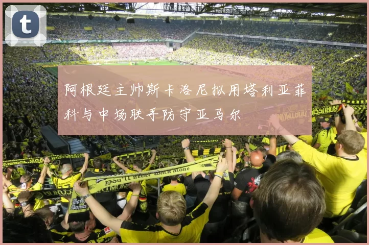 阿根廷主帅斯卡洛尼拟用塔利亚菲科与中场联手防守亚马尔