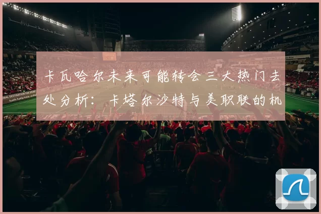 卡瓦哈尔未来可能转会三大热门去处分析：卡塔尔沙特与美职联的机会